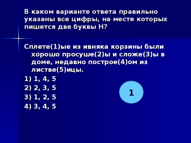 В каком варианте ответа правильно указаны все цифры, на месте которых пишется две буквы Н?   Сплете(1)ые из ивняка корзины были хорошо просуше(2)ы и сложе(3)ы в доме, недавно построе(4)ом из листве(5)ицы. 1) 1, 4, 5 2) 2, 3, 5 3) 1, 2, 5 4) 3, 4, 5  1 
