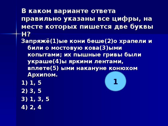 В каком варианте ответа правильно указаны все цифры, на месте которых пишется две буквы Н?   Запряжё(1)ые кони беше(2)о храпели и били о мостовую кова(3)ыми копытами; их пышные гривы были украше(4)ы яркими лентами, вплете(5) ыми накануне конюхом Архипом. 1) 1, 5 2) 3, 5 3) 1, 3, 5 4) 2, 4  1 