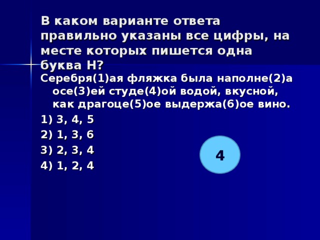 В каком варианте ответа правильно указаны все цифры, на месте которых пишется одна буква Н?   Серебря(1)ая фляжка была наполне(2)а осе(3)ей студе(4)ой водой, вкусной, как драгоце(5)ое выдержа(6)ое вино. 1) 3, 4, 5 2) 1, 3, 6 3) 2, 3, 4 4) 1, 2, 4  4 