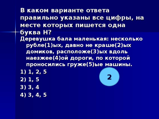 В каком варианте ответа правильно указаны все цифры, на месте которых пишется одна буква Н?   Деревушка бала маленькая: несколько рубле(1)ых, давно не краше(2)ых домиков, расположе(3)ых вдоль наезжее(4)ой дороги, по которой проносились груже(5)ые машины. 1) 1, 2, 5 2) 1, 5 3) 3, 4 4) 3, 4, 5  2 
