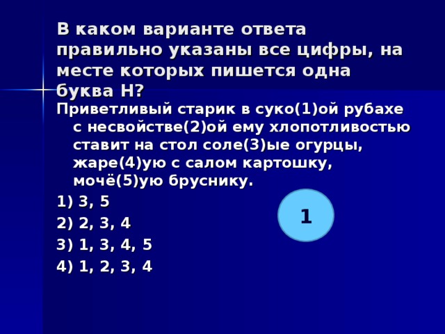 В каком варианте ответа правильно указаны все цифры, на месте которых пишется одна буква Н?   Приветливый старик в суко(1)ой рубахе с несвойстве(2)ой ему хлопотливостью ставит на стол соле(3)ые огурцы, жаре(4)ую с салом картошку, мочё(5)ую бруснику. 1) 3, 5 2) 2, 3, 4 3) 1, 3, 4, 5 4) 1, 2, 3, 4  1 