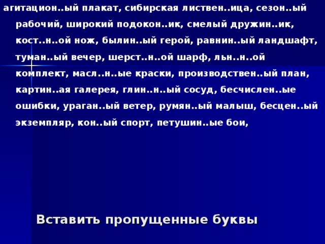 агитацион..ый плакат, сибирская листвен..ица, сезон..ый рабочий, широкий подокон..ик, смелый дружин..ик, кост..н..ой нож, былин..ый герой, равнин..ый ландшафт, туман..ый вечер, шерст..н..ой шарф, льн..н..ой комплект, масл..н..ые краски, производствен..ый план, картин..ая галерея, глин..н..ый сосуд, бесчислен..ые ошибки, ураган..ый ветер, румян..ый малыш, бесцен..ый экземпляр, кон..ый спорт, петушин..ые бои, Вставить пропущенные буквы 