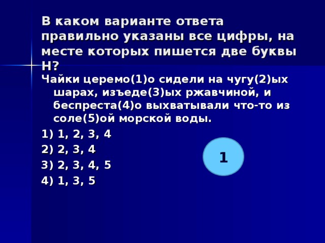 В каком варианте ответа правильно указаны все цифры, на месте которых пишется две буквы Н?   Чайки церемо(1)о сидели на чугу(2)ых шарах, изъеде(3)ых ржавчиной, и беспреста(4)о выхватывали что-то из соле(5)ой морской воды. 1) 1, 2, 3, 4 2) 2, 3, 4 3) 2, 3, 4, 5 4) 1, 3, 5  1 