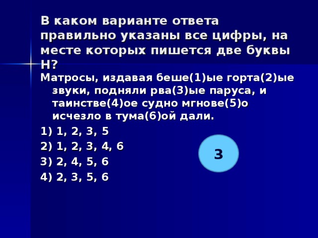 В каком варианте ответа правильно указаны все цифры, на месте которых пишется две буквы Н?   Матросы, издавая беше(1)ые горта(2)ые звуки, подняли рва(3)ые паруса, и таинстве(4)ое судно мгнове(5)о исчезло в тума(6)ой дали. 1) 1, 2, 3, 5 2) 1, 2, 3, 4, 6 3) 2, 4, 5, 6 4) 2, 3, 5, 6  3 