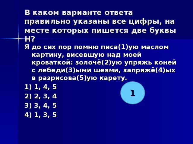 В каком варианте ответа правильно указаны все цифры, на месте которых пишется две буквы Н?   Я до сих пор помню писа(1)ую маслом картину, висевшую над моей кроваткой: золочё(2)ую упряжь коней с лебеди(3)ыми шеями, запряжё(4)ых в разрисова(5)ую карету. 1) 1, 4, 5 2) 2, 3, 4 3) 3, 4, 5 4) 1, 3, 5  1 