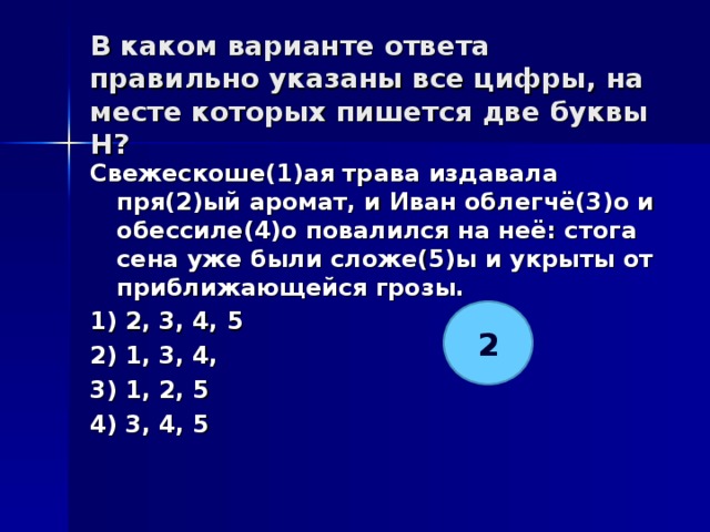 В каком варианте ответа правильно указаны все цифры, на месте которых пишется две буквы Н?   Свежескоше(1)ая трава издавала пря(2)ый аромат, и Иван облегчё(3)о и обессиле(4)о повалился на неё: стога сена уже были сложе(5)ы и укрыты от приближающейся грозы. 1) 2, 3, 4, 5 2) 1, 3, 4, 3) 1, 2, 5 4) 3, 4, 5  2 
