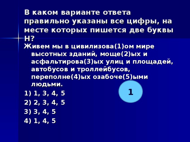 В каком варианте ответа правильно указаны все цифры, на месте которых пишется две буквы Н?   Живем мы в цивилизова(1)ом мире высотных зданий, моще(2)ых и асфальтирова(3)ых улиц и площадей, автобусов и троллейбусов, переполне(4)ых озабоче(5)ыми людьми. 1) 1, 3, 4, 5 2) 2, 3, 4, 5 3) 3, 4, 5 4) 1, 4, 5  1 