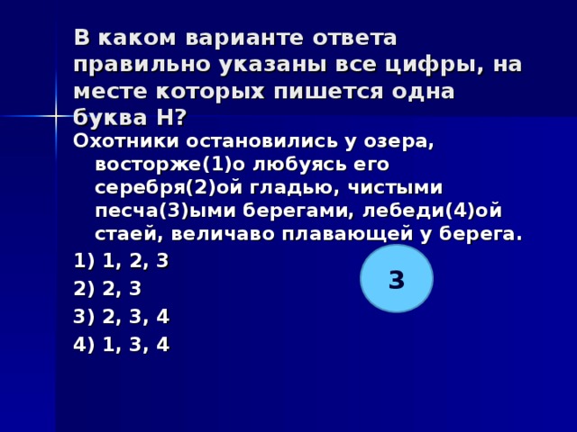 В каком варианте ответа правильно указаны все цифры, на месте которых пишется одна буква Н?   Охотники остановились у озера, восторже(1)о любуясь его серебря(2)ой гладью, чистыми песча(3)ыми берегами, лебеди(4)ой стаей, величаво плавающей у берега. 1) 1, 2, 3 2) 2, 3 3) 2, 3, 4 4) 1, 3, 4  3 