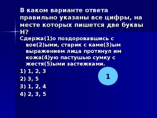 В каком варианте ответа правильно указаны все цифры, на месте которых пишется две буквы Н?   Сдержа(1)о поздоровавшись с вое(2)ыми, старик с каме(3)ым выражением лица протянул им кожа(4)ую пастушью сумку с жестя(5)ыми застежками. 1) 1, 2, 3 2) 3, 5 3) 1, 2, 4 4) 2, 3, 5  1 
