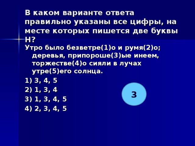 В каком варианте ответа правильно указаны все цифры, на месте которых пишется две буквы Н?   Утро было безветре(1)о и румя(2)о; деревья, припороше(3)ые инеем, торжестве(4)о сияли в лучах утре(5)его солнца. 1) 3, 4, 5 2) 1, 3, 4 3) 1, 3, 4, 5 4) 2, 3, 4, 5  3 