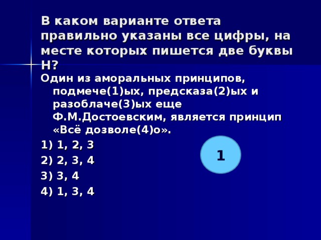 В каком варианте ответа правильно указаны все цифры, на месте которых пишется две буквы Н?   Один из аморальных принципов, подмече(1)ых, предсказа(2)ых и разоблаче(3)ых еще Ф.М.Достоевским, является принцип «Всё дозволе(4)о». 1) 1, 2, 3 2) 2, 3, 4 3) 3, 4 4) 1, 3, 4  1 