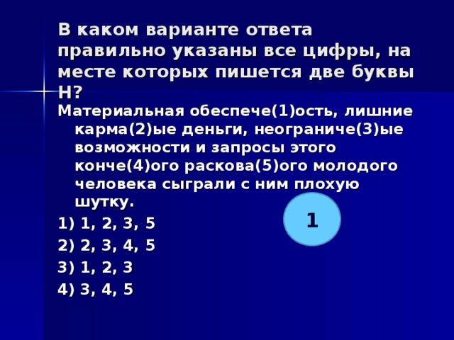 В каком варианте ответа правильно указаны все цифры, на месте которых пишется две буквы Н?   Материальная обеспече(1)ость, лишние карма(2)ые деньги, неограниче(3)ые возможности и запросы этого конче(4)ого раскова(5)ого молодого человека сыграли с ним плохую шутку. 1) 1, 2, 3, 5 2) 2, 3, 4, 5 3) 1, 2, 3 4) 3, 4, 5  1 