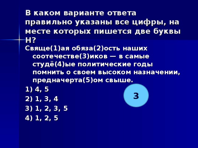 В каком варианте ответа правильно указаны все цифры, на месте которых пишется две буквы Н?   Свяще(1)ая обяза(2)ость наших соотечестве(3)иков — в самые студё(4)ые политические годы помнить о своем высоком назначении, предначерта(5)ом свыше. 1) 4, 5 2) 1, 3, 4 3) 1, 2, 3, 5 4) 1, 2, 5  3 