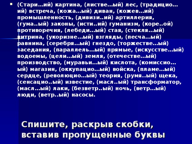 (Стари…ий) картина, (листве…ый) лес, (традицио…ий) встреча, (кожа…ый) диван, (кожев…ий) промышленность, (дивизи..ий) артиллерия, (гума..ый) законы, (исти..ий) гуманизм, (коре..ой) противоречия, (лебеди…ый) стая, (стекля…ый) витрина, (укоризне…ый) взгляды, (песча…ый) равнина, (серебря…ый) гнездо, (торжестве…ый) заседания, (параллель…ый) прямые, (искусстве…ый) водоемы, (цели…ый) земля, (отечестве…ый) производство, (муравьи…ый) кислота, (комиссио…ый) магазин, (оккупацио…ый) войска, (пламе…ый) сердце, (революцио…ый) теория, (румя..ый) щека, (сенсацио..ый) известие, (масл..ый) трансформатор, (масл…ый) лаки, (безветр..ый) ночь, (ветр…ый) люди, (ветр..ый) насосы.  Спишите, раскрыв скобки, вставив пропущенные буквы 