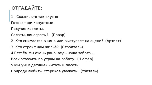 Отгадайте: 1.  Скажи, кто так вкусно Готовит щи капустные, Пахучие котлеты, Салаты, винегреты?   (Повар) 2. Кто снимается в кино или выступает на сцене?  (Артист) 3  Кто строит нам жильё?  (Строитель) 4 Встаём мы очень рано, ведь наша забота – Всех отвозить по утрам на работу.  (Шофёр) 5 Мы учим детишек читать и писать, Природу любить, стариков уважать.  (Учитель) 