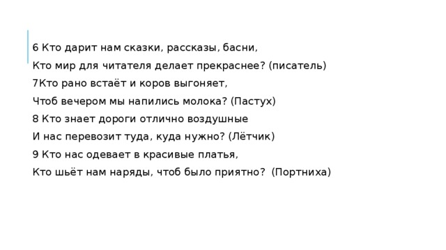 6 Кто дарит нам сказки, рассказы, басни, Кто мир для читателя делает прекраснее? (писатель) 7Кто рано встаёт и коров выгоняет, Чтоб вечером мы напились молока? (Пастух) 8 Кто знает дороги отлично воздушные И нас перевозит туда, куда нужно? (Лётчик) 9 Кто нас одевает в красивые платья, Кто шьёт нам наряды, чтоб было приятно?  (Портниха) 