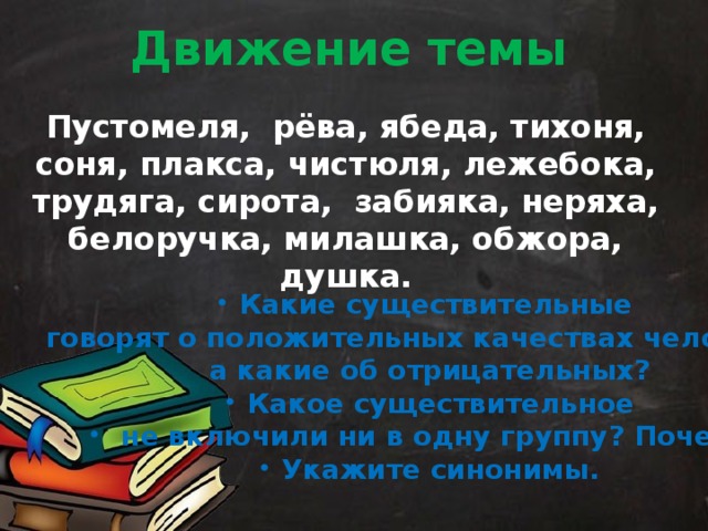 Движение темы Пустомеля, рёва, ябеда, тихоня, соня, плакса, чистюля, лежебока, трудяга, сирота, забияка, неряха, белоручка, милашка, обжора, душка. Какие существительные говорят о положительных качествах человека, а какие об отрицательных? Какое существительное  не включили ни в одну группу? Почему? Укажите синонимы. 