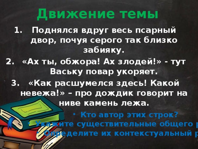 Движение темы Поднялся вдруг весь псарный двор, почуя серого так близко забияку. «Ах ты, обжора! Ах злодей!» - тут Ваську повар укоряет. «Как расшумелся здесь! Какой невежа!» – про дождик говорит на ниве камень лежа.   Кто автор этих строк? Укажите существительные общего рода. Определите их контекстуальный род. 