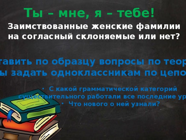 Ты – мне, я – тебе! Заимствованные женские фамилии на согласный склоняемые или нет? Составить по образцу вопросы по теории, чтобы задать одноклассникам по цепочке. С какой грамматической категорий существительного работали все последние уроки? Что нового о ней узнали? 