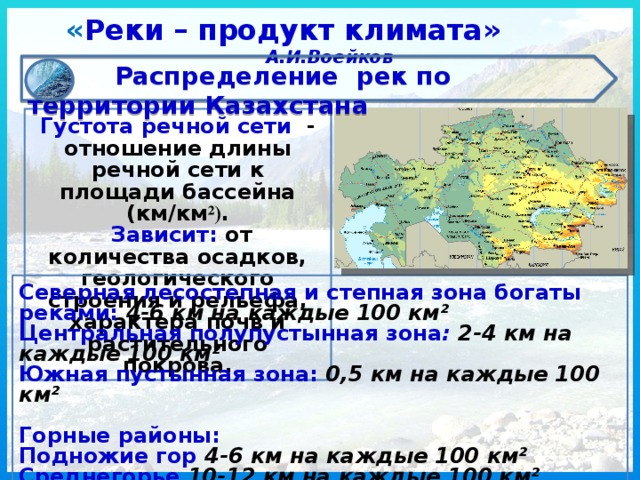 « Реки – продукт климата» А.И.Воейков  Распределение рек по территории Казахстана  Густота речной сети - отношение длины речной сети к площади бассейна (км/км ²) .  Зависит: от  количества осадков, геологического строения и рельефа, характера почв и растительного покрова. Северная лесостепная и степная зона богаты реками: 4-6 км на каждые 100 км ² Центральная полупустынная зона : 2-4 км на каждые 100 км² Южная пустынная зона: 0,5 км на каждые 100 км²  Горные районы: Подножие гор 4-6 км на каждые 100 км² Среднегорье 10-12 км на каждые 100 км² Высокогорье 16-18 км на каждые 100 км² 