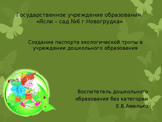 Государственное учреждение образования «Ясли – сад №6 г.Новогрудка» Создание паспорта экологической тропы в учреждении дошкольного образования Воспитатель дошкольного образования без категории  Е.В.Амелько 