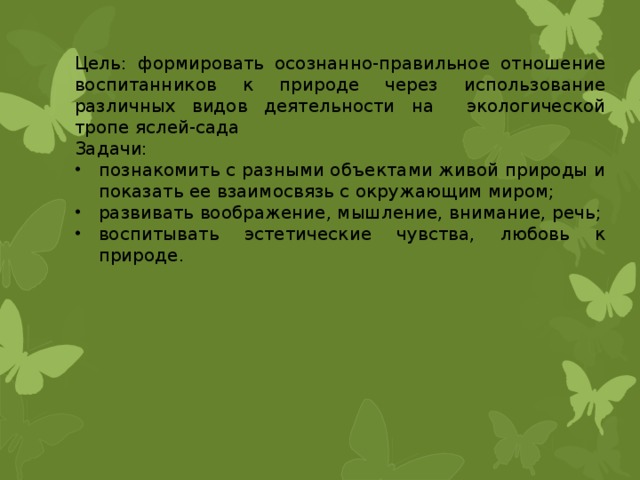 Цель: формировать осознанно-правильное отношение воспитанников к природе через использование различных видов деятельности на экологической тропе яслей-сада Задачи: познакомить с разными объектами живой природы и показать ее взаимосвязь с окружающим миром; развивать воображение, мышление, внимание, речь; воспитывать эстетические чувства, любовь к природе. 