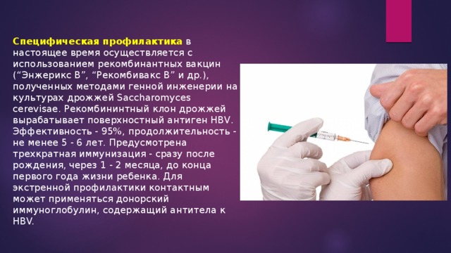 Специфическая профилактика в настоящее время осуществляется с использованием рекомбинантных вакцин (“Энжерикс В”, “Рекомбивакс В” и др.), полученных методами генной инженерии на культурах дрожжей Saccharomyces cerevisae. Рекомбининтный клон дрожжей вырабатывает поверхностный антиген HBV. Эффективность - 95%, продолжительность - не менее 5 - 6 лет. Предусмотрена трехкратная иммунизация - сразу после рождения, через 1 - 2 месяца, до конца первого года жизни ребенка. Для экстренной профилактики контактным может применяться донорский иммуноглобулин, содержащий антитела к HBV.