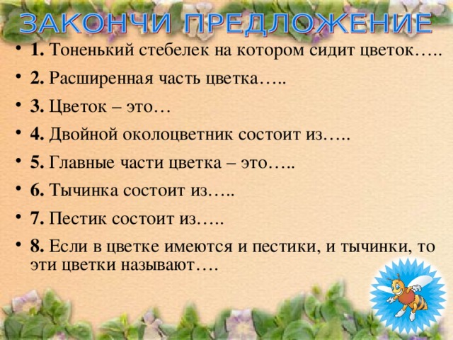 1. Тоненький стебелек на котором сидит цветок….. 2. Расширенная часть цветка….. 3. Цветок – это… 4. Двойной околоцветник состоит из….. 5. Главные части цветка – это….. 6. Тычинка состоит из….. 7. Пестик состоит из….. 8. Если в цветке имеются и пестики, и тычинки, то эти цветки называют….    