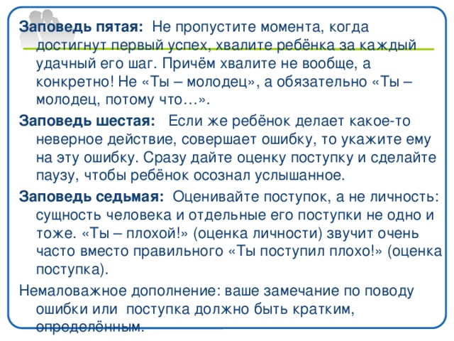 Заповедь пятая: Не пропустите момента, когда достигнут первый успех, хвалите ребёнка за каждый удачный его шаг. Причём хвалите не вообще, а конкретно! Не «Ты – молодец», а обязательно «Ты – молодец, потому что…». Заповедь шестая: Если же ребёнок делает какое-то неверное действие, совершает ошибку, то укажите ему на эту ошибку. Сразу дайте оценку поступку и сделайте паузу, чтобы ребёнок осознал услышанное. Заповедь седьмая: Оценивайте поступок, а не личность: сущность человека и отдельные его поступки не одно и тоже. «Ты – плохой!» (оценка личности) звучит очень часто вместо правильного «Ты поступил плохо!» (оценка поступка). Немаловажное дополнение: ваше замечание по поводу ошибки или поступка должно быть кратким, определённым.
