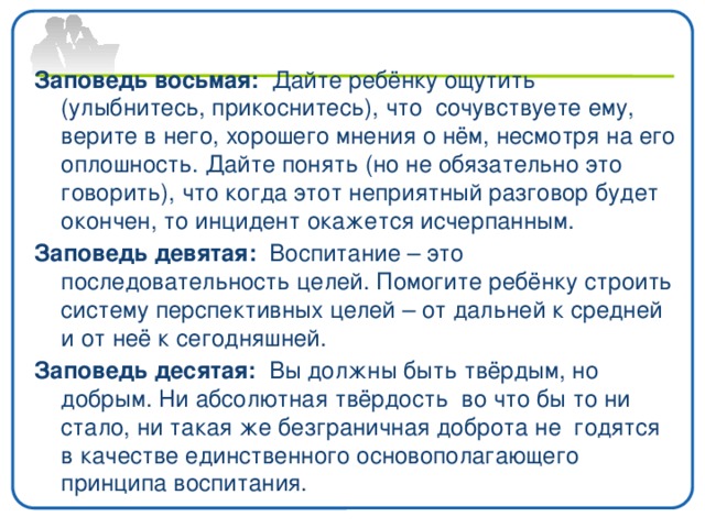Заповедь восьмая: Дайте ребёнку ощутить (улыбнитесь, прикоснитесь), что сочувствуете ему, верите в него, хорошего мнения о нём, несмотря на его оплошность. Дайте понять (но не обязательно это говорить), что когда этот неприятный разговор будет окончен, то инцидент окажется исчерпанным. Заповедь девятая: Воспитание – это последовательность целей. Помогите ребёнку строить систему перспективных целей – от дальней к средней и от неё к сегодняшней. Заповедь десятая: Вы должны быть твёрдым, но добрым. Ни абсолютная твёрдость во что бы то ни стало, ни такая же безграничная доброта не годятся в качестве единственного основополагающего принципа воспитания.