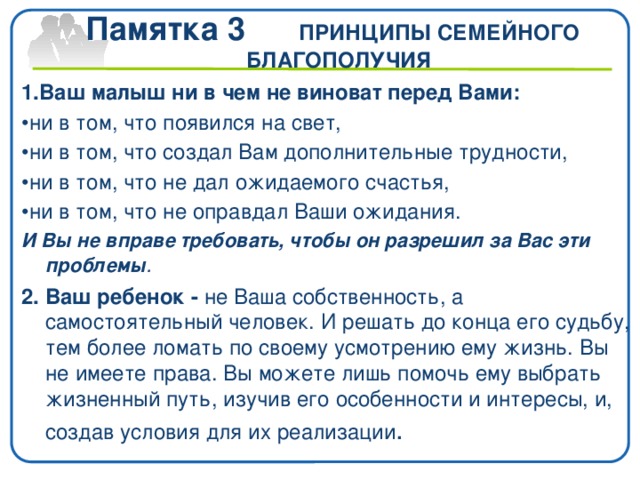 Памятка 3 ПРИНЦИПЫ СЕМЕЙНОГО БЛАГОПОЛУЧИЯ 1.Ваш малыш ни в чем не виноват перед Вами: • ни в том, что появился на свет, • ни в том, что создал Вам дополнительные трудности, • ни в том, что не дал ожидаемого счастья, • ни в том, что не оправдал Ваши ожидания. И Вы не вправе требовать, чтобы он разрешил за Вас эти проблемы . 2. Ваш ребенок - не Ваша собственность, а самостоятельный человек. И решать до конца его судьбу, тем более ломать по своему усмотрению ему жизнь. Вы не имеете права. Вы можете лишь помочь ему выбрать жизненный путь, изучив его особенности и интересы, и, создав условия для их реализации .