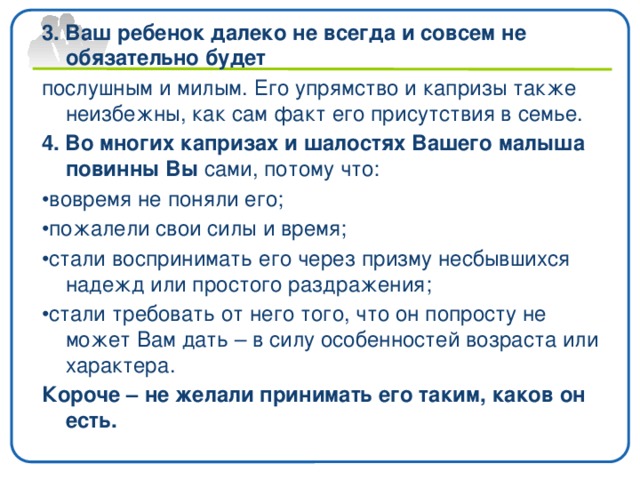 3. Ваш ребенок далеко не всегда и совсем не обязательно будет послушным и милым. Его упрямство и капризы также неизбежны, как сам факт его присутствия в семье. 4. Во многих капризах и шалостях Вашего малыша повинны Вы сами, потому что: • вовремя не поняли его; • пожалели свои силы и время; • стали воспринимать его через призму несбывшихся надежд или простого раздражения; • стали требовать от него того, что он попросту не может Вам дать – в силу особенностей возраста или характера. Короче – не желали принимать его таким, каков он есть.