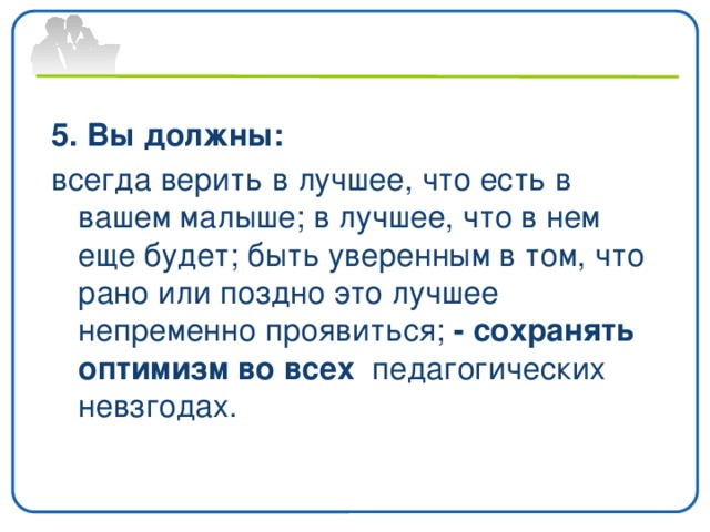 5. Вы должны: всегда верить в лучшее, что есть в вашем малыше; в лучшее, что в нем еще будет; быть уверенным в том, что рано или поздно это лучшее непременно проявиться; - сохранять оптимизм во всех педагогических невзгодах.