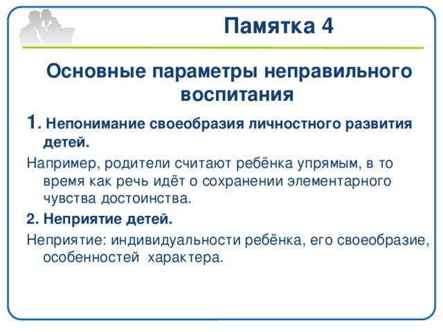 Памятка 4 Основные параметры неправильного воспитания 1 . Непонимание своеобразия личностного развития детей. Например, родители считают ребёнка упрямым, в то время как речь идёт о сохранении элементарного чувства достоинства. 2. Неприятие детей. Неприятие: индивидуальности ребёнка, его своеобразие, особенностей характера.