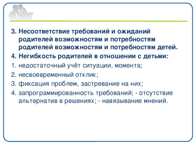 3. Несоответствие требований и ожиданий родителей возможностям и потребностям родителей возможностям и потребностям детей. 4. Негибкость родителей в отношении с детьми: 1. недостаточный учёт ситуации, момента; 2. несвоевременный отклик; 3. фиксация проблем, застревание на них; 4. запрограммированность требований; - отсутствие альтернатив в решениях; - навязывание мнений.