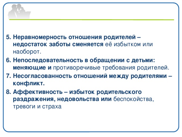 5. Неравномерность отношения родителей – недостаток заботы сменяется её избытком или наоборот. 6. Непоследовательность в обращении с детьми: меняющие и противоречивые требования родителей. 7. Несогласованность отношений между родителями – конфликт. 8. Аффективность – избыток родительского раздражения, недовольства или беспокойства, тревоги и страха