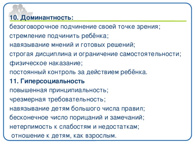10. Доминантность: безоговорочное подчинение своей точке зрения; стремление подчинить ребёнка; навязывание мнений и готовых решений; строгая дисциплина и ограничение самостоятельности; физическое наказание; постоянный контроль за действием ребёнка. 11. Гиперсоциальность повышенная принципиальность; чрезмерная требовательность; навязывание детям большого числа правил; бесконечное число порицаний и замечаний; нетерпимость к слабостям и недостаткам;  отношение к детям, как взрослым.