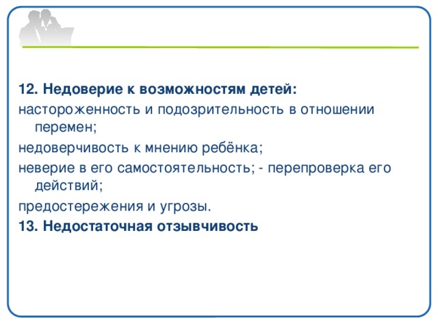 12. Недоверие к возможностям детей: настороженность и подозрительность в отношении перемен; недоверчивость к мнению ребёнка; неверие в его самостоятельность; - перепроверка его действий; предостережения и угрозы. 13. Недостаточная отзывчивость