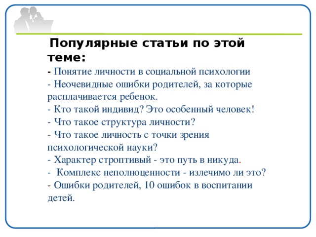 Популярные статьи по этой теме: - Понятие личности в социальной психологии - Неочевидные ошибки родителей, за которые расплачивается ребенок. - Кто такой индивид? Это особенный человек! - Что такое структура личности? -  Что такое личность с точки зрения психологической науки? - Характер строптивый - это путь в никуда . - Комплекс неполноценности - излечимо ли это? - Ошибки родителей, 10 ошибок в воспитании детей.