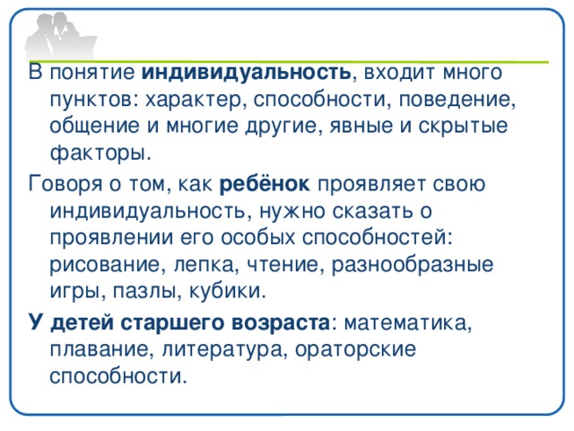 В понятие индивидуальность , входит много пунктов: характер, способности, поведение, общение и многие другие, явные и скрытые факторы. Говоря о том, как ребёнок проявляет свою индивидуальность, нужно сказать о проявлении его особых способностей: рисование, лепка, чтение, разнообразные игры, пазлы, кубики. У детей старшего возраста : математика, плавание, литература, ораторские способности. 