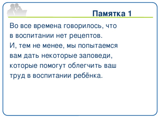 Памятка 1   Во все времена говорилось, что в воспитании нет рецептов. И, тем не менее, мы попытаемся вам дать некоторые заповеди, которые помогут облегчить ваш труд в воспитании ребёнка.