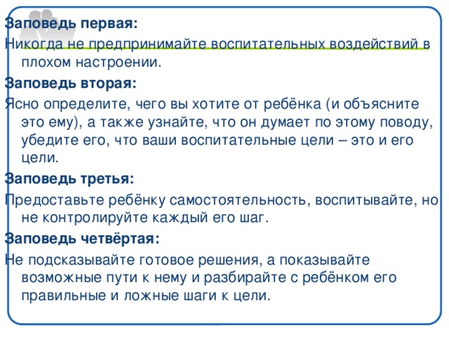 Заповедь первая: Никогда не предпринимайте воспитательных воздействий в плохом настроении. Заповедь вторая: Ясно определите, чего вы хотите от ребёнка (и объясните это ему), а также узнайте, что он думает по этому поводу, убедите его, что ваши воспитательные цели – это и его цели. Заповедь третья: Предоставьте ребёнку самостоятельность, воспитывайте, но не контролируйте каждый его шаг. Заповедь четвёртая: Не подсказывайте готовое решения, а показывайте возможные пути к нему и разбирайте с ребёнком его правильные и ложные шаги к цели.