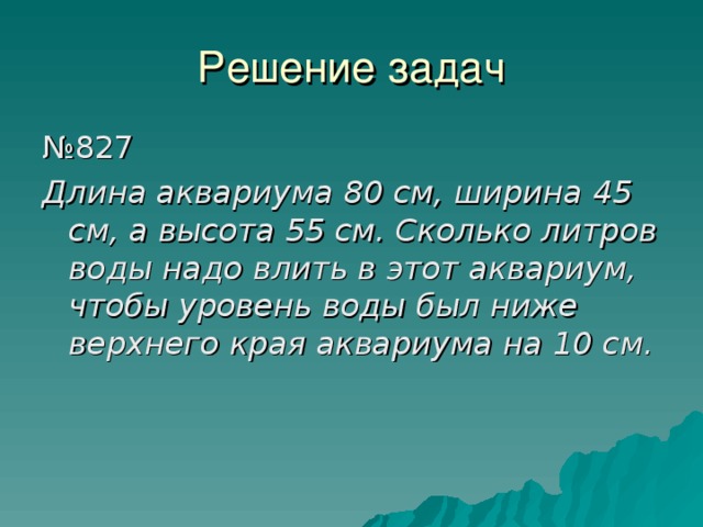 Решение задач № 827 Длина аквариума 80 см, ширина 45 см, а высота 55 см. Сколько литров воды надо влить в этот аквариум, чтобы уровень воды был ниже верхнего края аквариума на 10 см. 
