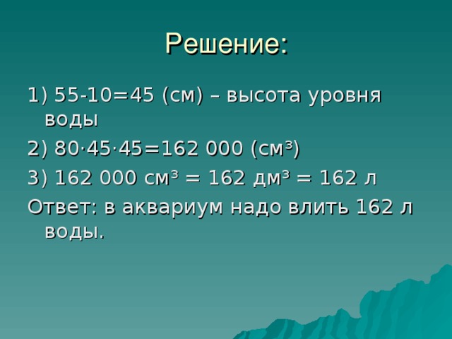 Решение: 1) 55-10=45 (см) – высота уровня воды 2) 80·45·45=162 000 (см³) 3) 162 000 см³ = 162 дм³ = 162 л Ответ: в аквариум надо влить 162 л воды. 