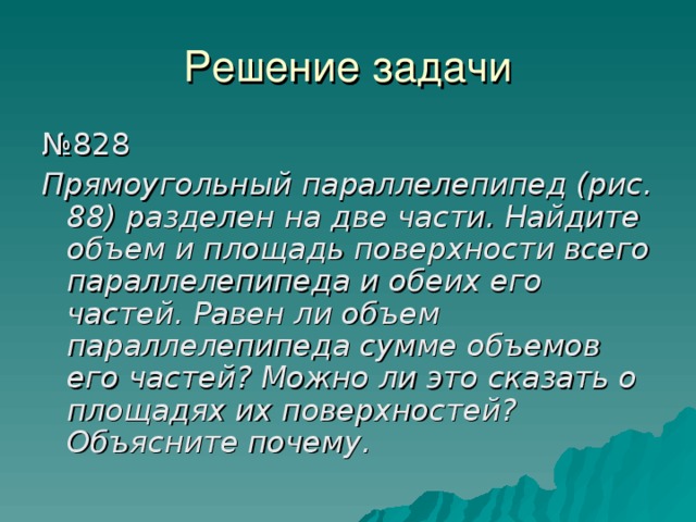 Решение задачи № 828 Прямоугольный параллелепипед (рис. 88) разделен на две части. Найдите объем и площадь поверхности всего параллелепипеда и обеих его частей. Равен ли объем параллелепипеда сумме объемов его частей? Можно ли это сказать о площадях их поверхностей? Объясните почему. 