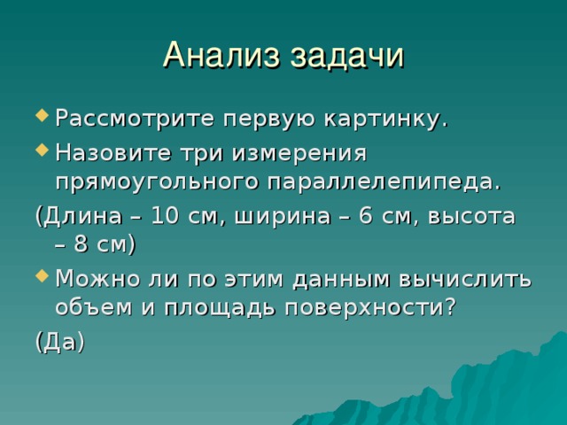 Анализ задачи Рассмотрите первую картинку. Назовите три измерения прямоугольного параллелепипеда. (Длина – 10 см, ширина – 6 см, высота – 8 см) Можно ли по этим данным вычислить объем и площадь поверхности? (Да) 