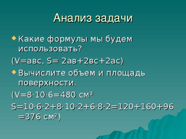 Анализ задачи Какие формулы мы будем использовать? ( V =авс, S = 2ав+2вс+2ас) Вычислите объем и площадь поверхности. ( V =8·10·6=480 см³ S =10·6·2+8·10·2+6·8·2=120+160+96=376 см²) 