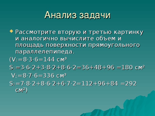 Анализ задачи Рассмотрите вторую и третью картинку и аналогично вычислите объем и площадь поверхности прямоугольного параллелепипеда. ( V 1 =8·3·6=144 см³ S 1 =3·6·2+3·8·2+8·6·2=36+48+96 =180 см²  V 2 =8·7·6=336 см³ S 2 =7·8·2+8·6·2+6·7·2=112+96+84 =292 см²) 