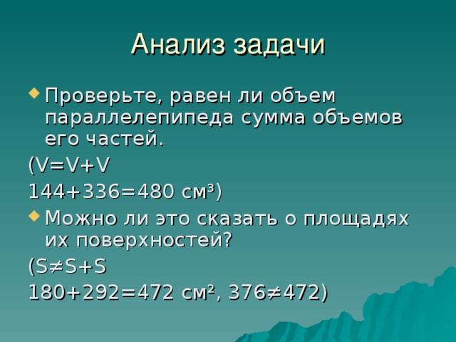 Анализ задачи Проверьте, равен ли объем параллелепипеда сумма объемов его частей. ( V = V + V 144+336=480 см³) Можно ли это сказать о площадях их поверхностей? ( S≠S + S 180+292=472 см², 376≠472) 
