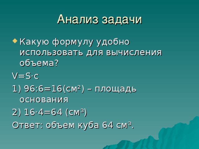 Анализ задачи Какую формулу удобно использовать для вычисления объема? V = S ·с 1) 96:6=16(см²) – площадь основания 2) 16·4=64 (см³) Ответ: объем куба 64 см³. 